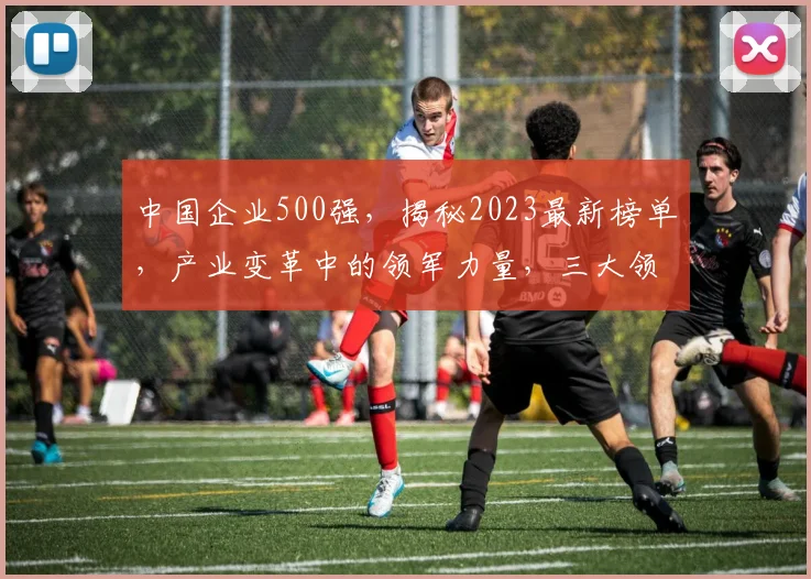中国企业500强，揭秘2023最新榜单，产业变革中的领军力量，三大领域佼佼者，瞩目，关注