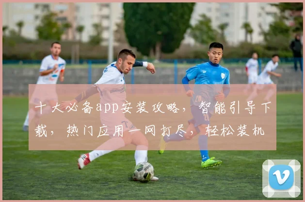 十大必备app安装攻略，智能引导下载，热门应用一网打尽，轻松装机，省时又省力
