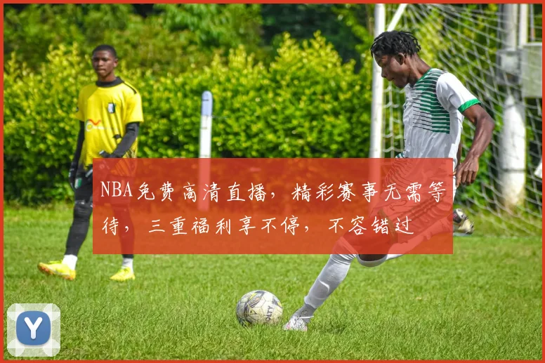 NBA免费高清直播，精彩赛事无需等待，三重福利享不停，不容错过