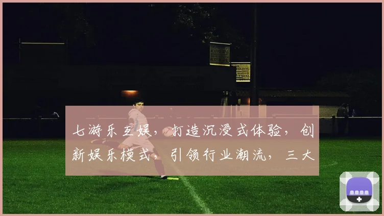 七游乐互娱，打造沉浸式体验，创新娱乐模式，引领行业潮流，三大亮点不容错过，敬请关注