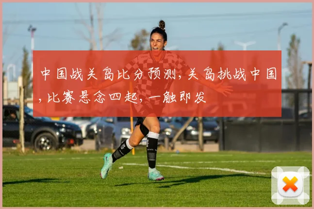 中国战关岛比分预测,关岛挑战中国,比赛悬念四起,一触即发