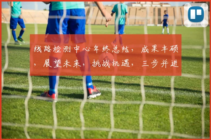 线路检测中心年终总结，成果丰硕，展望未来，挑战机遇，三步并进，共铸辉煌，