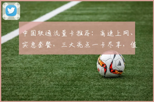 中国联通流量卡推荐：高速上网、实惠套餐，三大亮点一卡尽享，值得入手