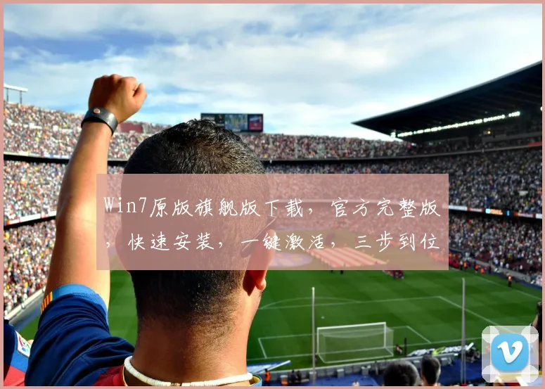 Win7原版旗舰版下载，官方完整版，快速安装，一键激活，三步到位，轻松体验